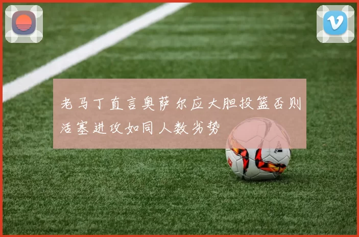老马丁直言奥萨尔应大胆投篮否则活塞进攻如同人数劣势