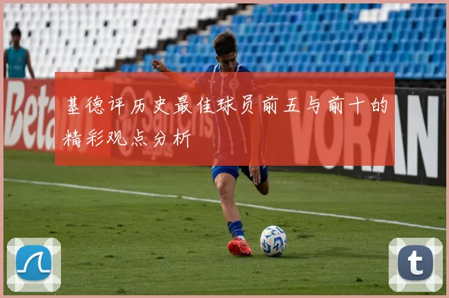 基德评历史最佳球员前五与前十的精彩观点分析
