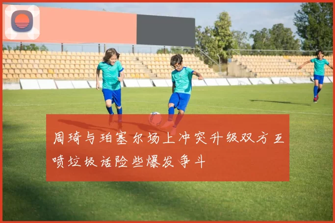周琦与珀塞尔场上冲突升级双方互喷垃圾话险些爆发争斗