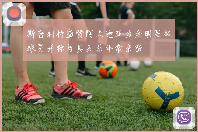 斯普利特盛赞阿夫迪亚为全明星级球员并称与其关系非常亲密