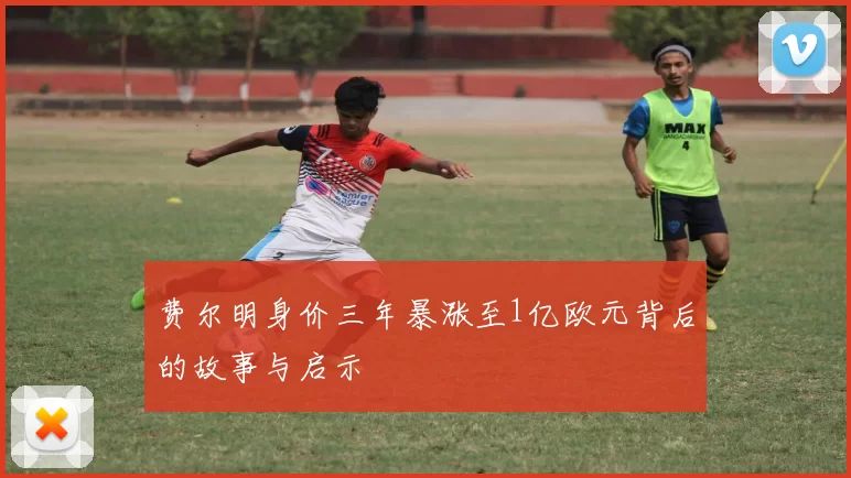 费尔明身价三年暴涨至1亿欧元背后的故事与启示