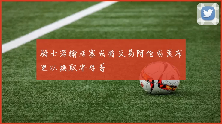 骑士若输活塞或将交易阿伦或莫布里以换取字母哥