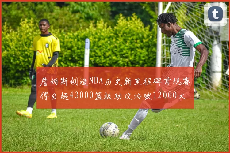 詹姆斯创造NBA历史新里程碑常规赛得分超43000篮板助攻均破12000大关