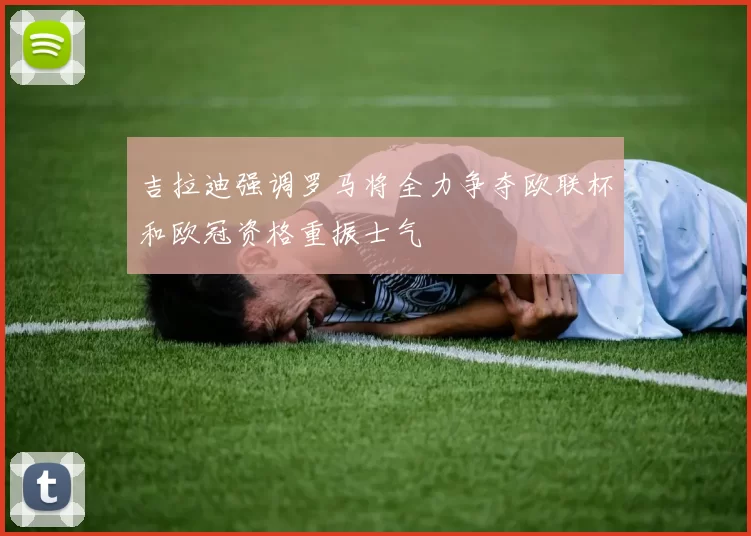 吉拉迪强调罗马将全力争夺欧联杯和欧冠资格重振士气