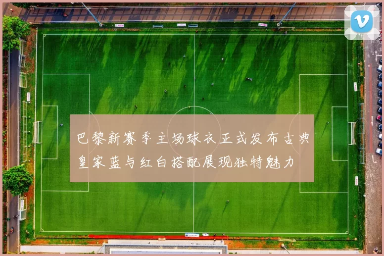 巴黎新赛季主场球衣正式发布古典皇家蓝与红白搭配展现独特魅力