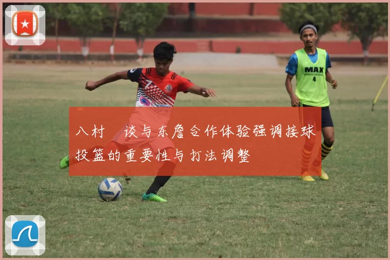 八村塁谈与东詹合作体验强调接球投篮的重要性与打法调整