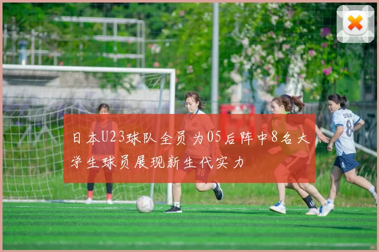 日本U23球队全员为05后阵中8名大学生球员展现新生代实力