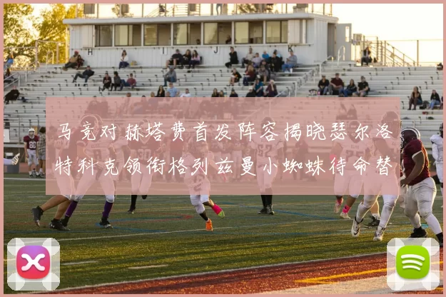 马竞对赫塔费首发阵容揭晓瑟尔洛特科克领衔格列兹曼小蜘蛛待命替补