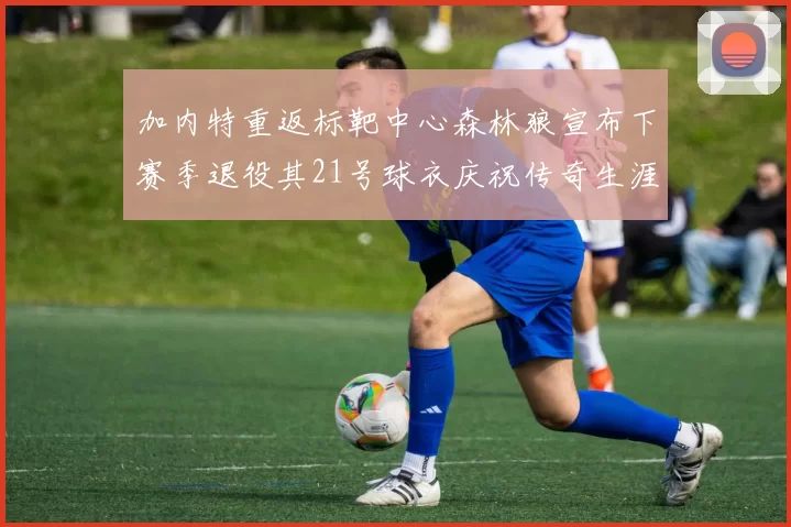加内特重返标靶中心森林狼宣布下赛季退役其21号球衣庆祝传奇生涯