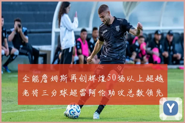 全能詹姆斯再创辉煌50场以上超越老将三分球超雷阿伦助攻总数领先隆多