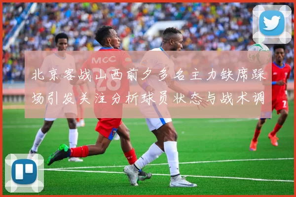 北京客战山西前夕多名主力缺席踩场引发关注分析球员状态与战术调整