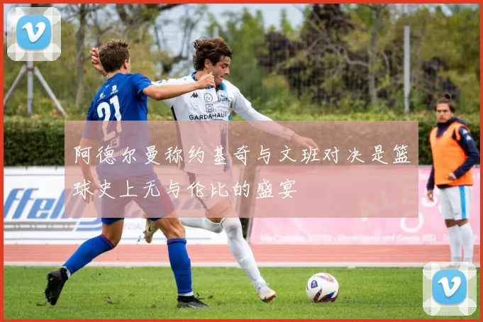 阿德尔曼称约基奇与文班对决是篮球史上无与伦比的盛宴