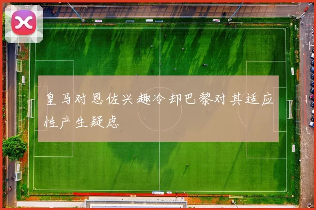 皇马对恩佐兴趣冷却巴黎对其适应性产生疑虑