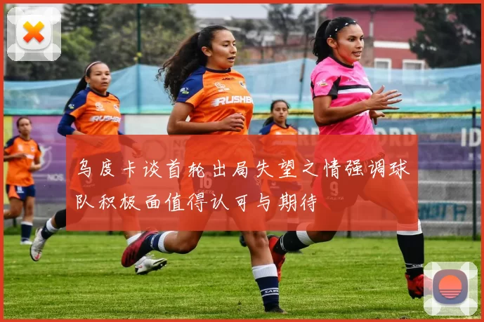 乌度卡谈首轮出局失望之情强调球队积极面值得认可与期待