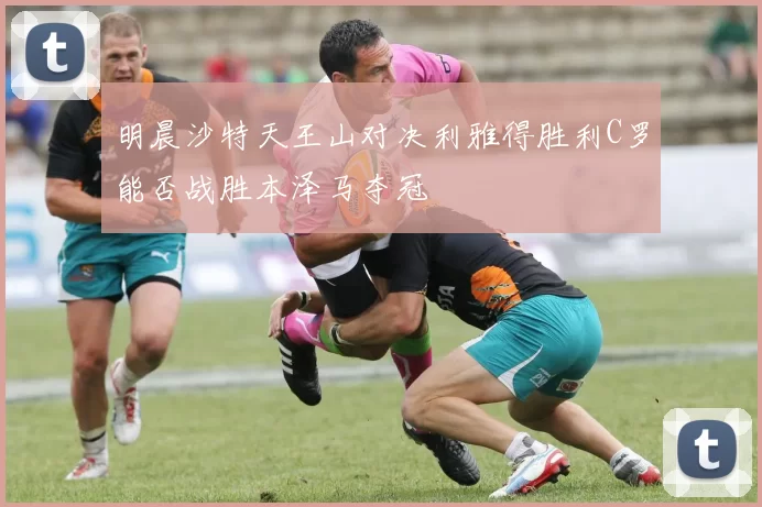 明晨沙特天王山对决利雅得胜利C罗能否战胜本泽马夺冠