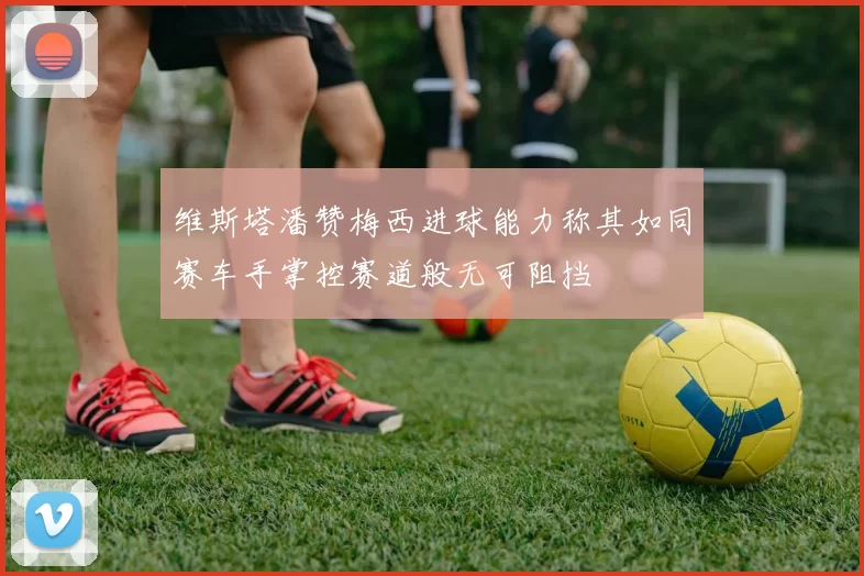 维斯塔潘赞梅西进球能力称其如同赛车手掌控赛道般无可阻挡