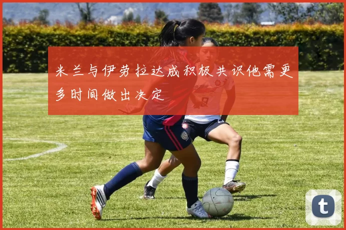 米兰与伊劳拉达成积极共识他需更多时间做出决定