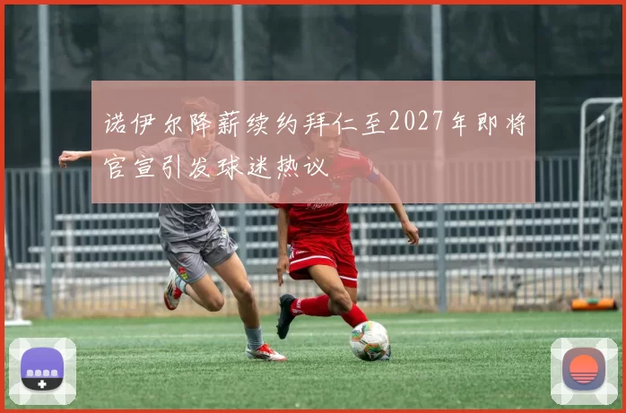 诺伊尔降薪续约拜仁至2027年即将官宣引发球迷热议