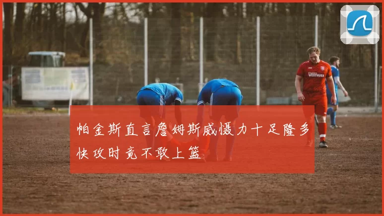 帕金斯直言詹姆斯威慑力十足隆多快攻时竟不敢上篮